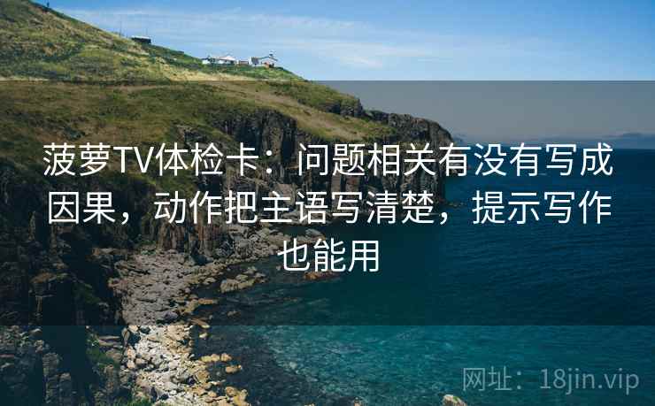 菠萝TV体检卡：问题相关有没有写成因果，动作把主语写清楚，提示写作也能用