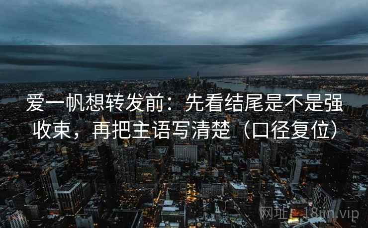 爱一帆想转发前：先看结尾是不是强收束，再把主语写清楚（口径复位）