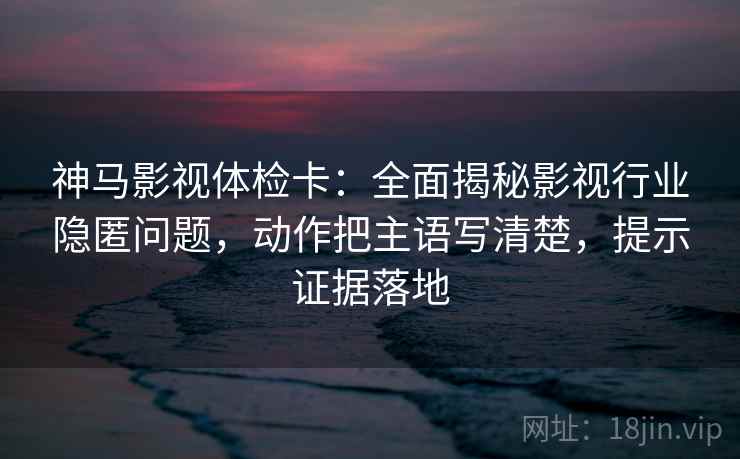 神马影视体检卡：全面揭秘影视行业隐匿问题，动作把主语写清楚，提示证据落地