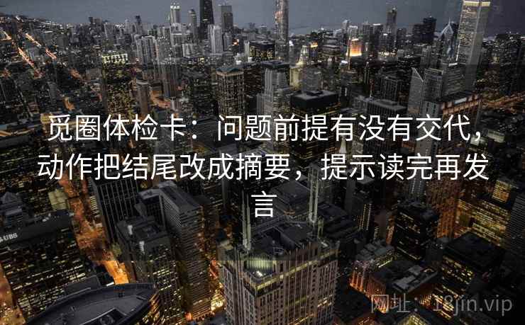 觅圈体检卡：问题前提有没有交代，动作把结尾改成摘要，提示读完再发言