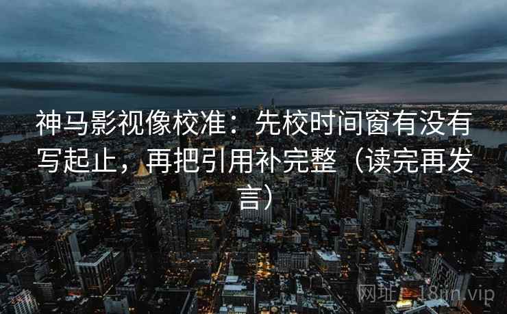 神马影视像校准：先校时间窗有没有写起止，再把引用补完整（读完再发言）