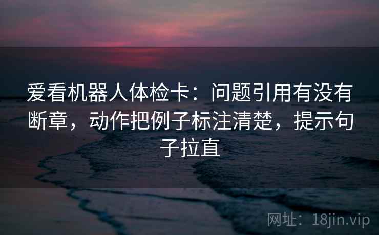爱看机器人体检卡：问题引用有没有断章，动作把例子标注清楚，提示句子拉直