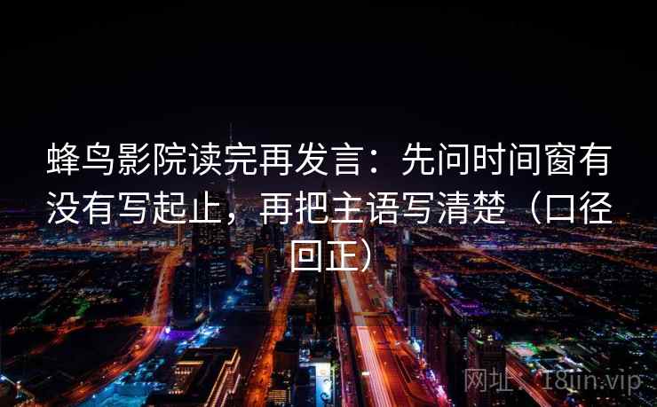 蜂鸟影院读完再发言：先问时间窗有没有写起止，再把主语写清楚（口径回正）