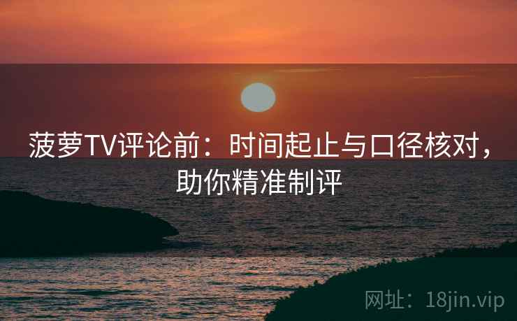 菠萝TV评论前：时间起止与口径核对，助你精准制评