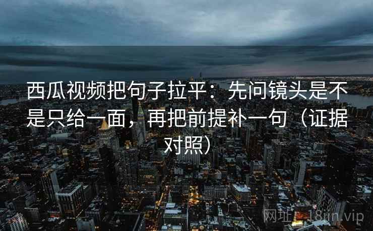 西瓜视频把句子拉平：先问镜头是不是只给一面，再把前提补一句（证据对照）