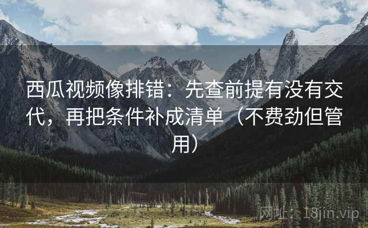 西瓜视频像排错：先查前提有没有交代，再把条件补成清单（不费劲但管用）