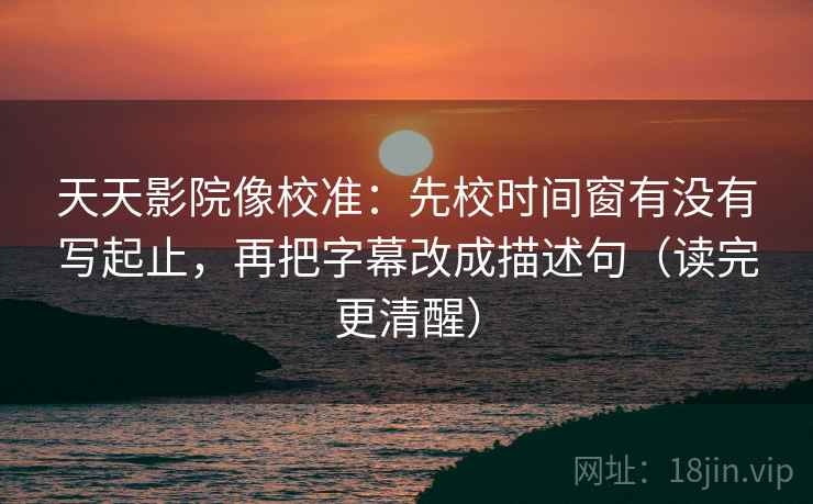 天天影院像校准：先校时间窗有没有写起止，再把字幕改成描述句（读完更清醒）