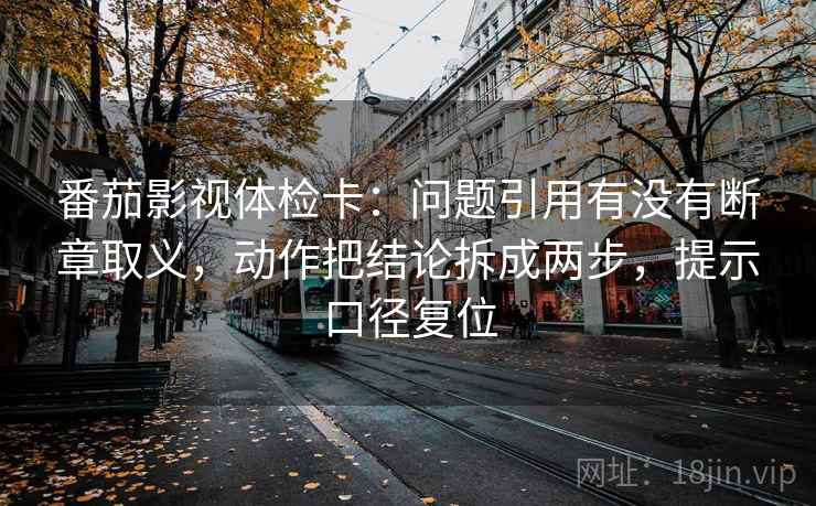 番茄影视体检卡：问题引用有没有断章取义，动作把结论拆成两步，提示口径复位