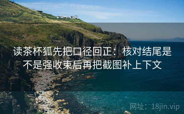 读茶杯狐先把口径回正：核对结尾是不是强收束后再把截图补上下文
