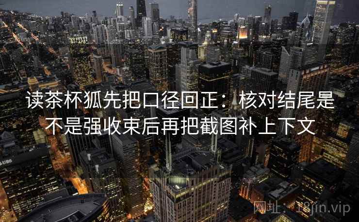 读茶杯狐先把口径回正：核对结尾是不是强收束后再把截图补上下文