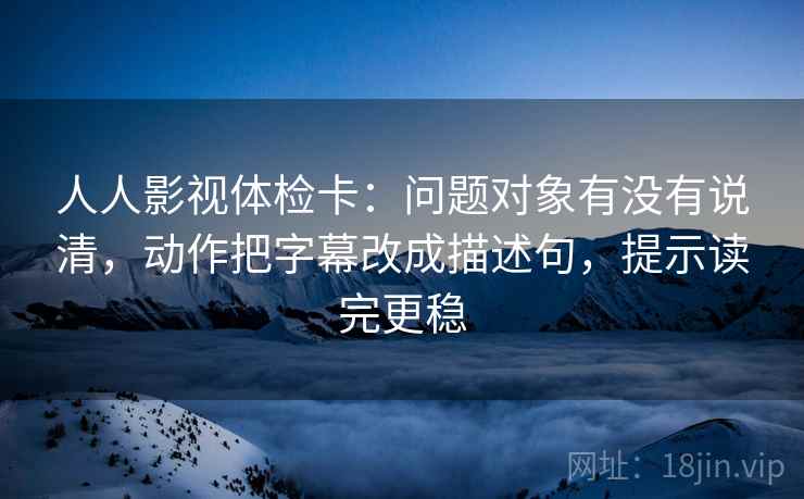 人人影视体检卡：问题对象有没有说清，动作把字幕改成描述句，提示读完更稳