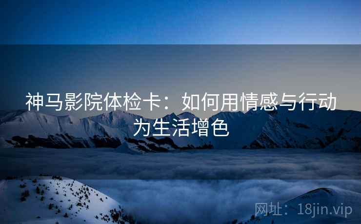神马影院体检卡：如何用情感与行动为生活增色