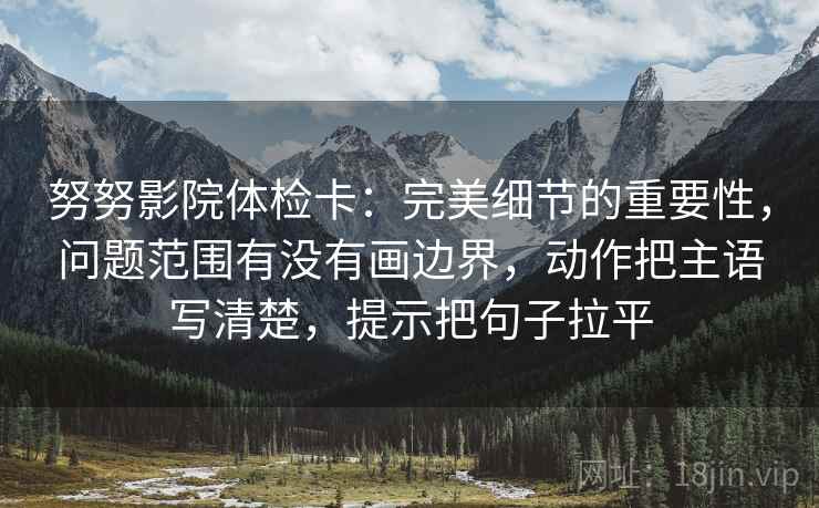 努努影院体检卡:完美细节的重要性,问题范围有没有画边界,动作把主语写清楚,提示把句子拉平 努努影院体检卡:完美细节的重要性,问题范围有没有画边界,动作把主语写清楚,提示把句子拉平