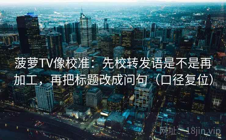 菠萝TV像校准：先校转发语是不是再加工，再把标题改成问句（口径复位）