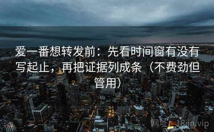 爱一番想转发前：先看时间窗有没有写起止，再把证据列成条（不费劲但管用）
