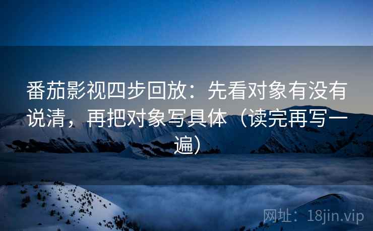 番茄影视四步回放:先看对象有没有说清,再把对象写具体(读完再写一遍) 番茄影视四步回放:先看对象有没有说清,再把对象写具体(读完再写一遍)