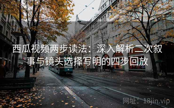 西瓜视频两步读法：深入解析二次叙事与镜头选择写明的四步回放