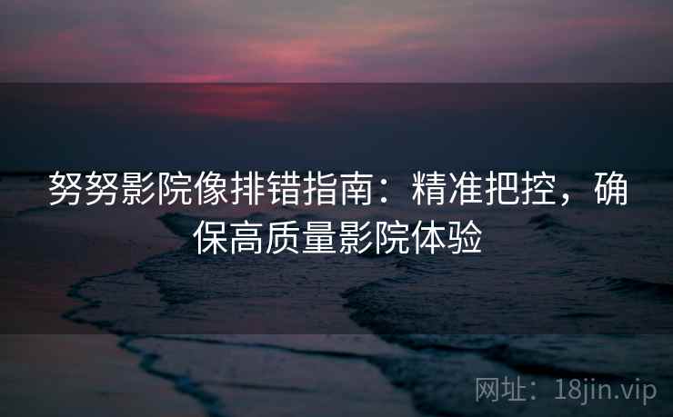 努努影院像排错指南：精准把控，确保高质量影院体验