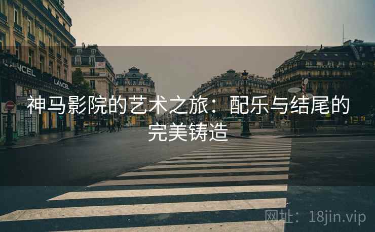 神马影院的艺术之旅：配乐与结尾的完美铸造