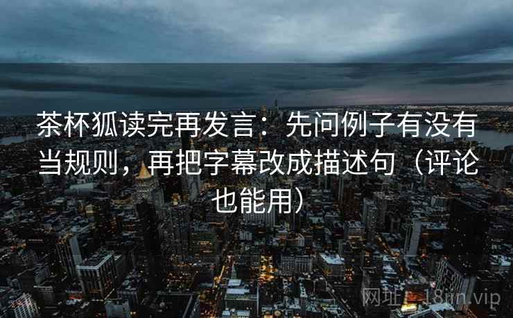 茶杯狐读完再发言:先问例子有没有当规则,再把字幕改成描述句(评论也能用) 茶杯狐读完再发言:先问例子有没有当规则,再把字幕改成描述句(评论也能用)