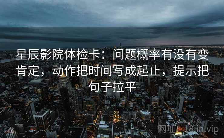 星辰影院体检卡:问题概率有没有变肯定,动作把时间写成起止,提示把句子拉平 星辰影院体检卡:问题概率有没有变肯定,动作把时间写成起止,提示把句子拉平