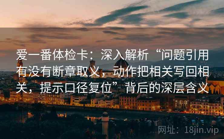 爱一番体检卡:深入解析“问题引用有没有断章取义,动作把相关写回相关,提示口径复位”背后的深层含义 爱一番体检卡:深入解析“问题引用有没有断章取义,动作把相关写回相关,提示口径复位”背后的深层含义