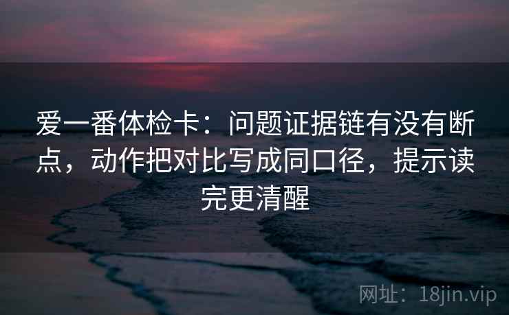 爱一番体检卡:问题证据链有没有断点,动作把对比写成同口径,提示读完更清醒 爱一番体检卡:问题证据链有没有断点,动作把对比写成同口径,提示读完更清醒