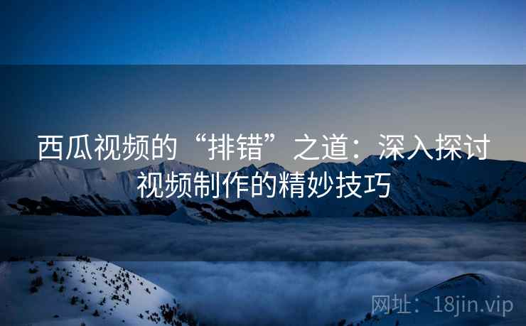 西瓜视频的“排错”之道：深入探讨视频制作的精妙技巧