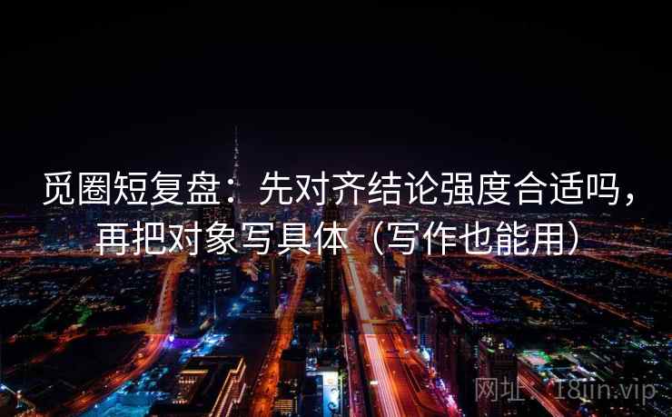觅圈短复盘：先对齐结论强度合适吗，再把对象写具体（写作也能用）