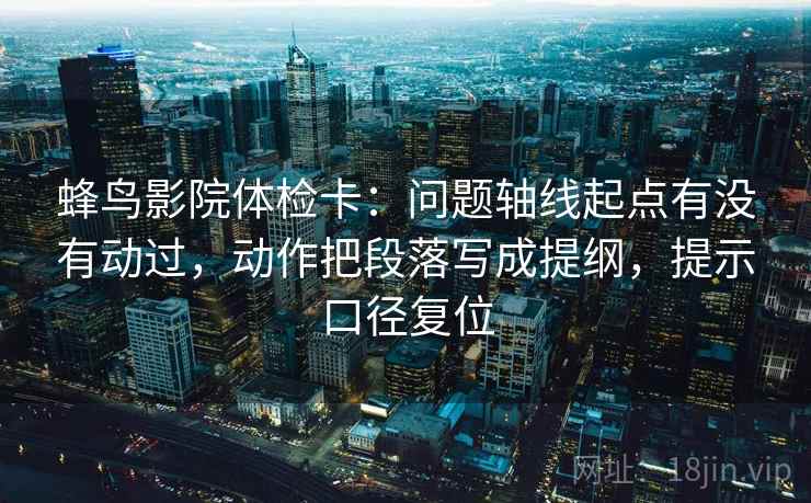 蜂鸟影院体检卡：问题轴线起点有没有动过，动作把段落写成提纲，提示口径复位