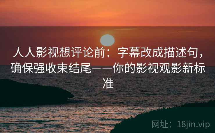 人人影视想评论前：字幕改成描述句，确保强收束结尾——你的影视观影新标准
