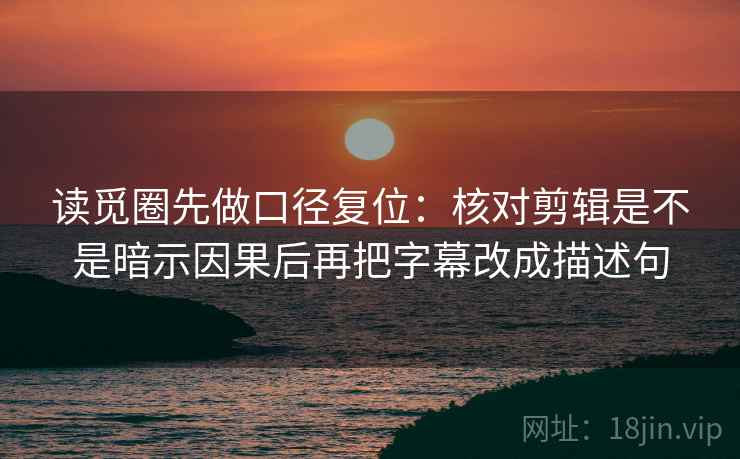 读觅圈先做口径复位：核对剪辑是不是暗示因果后再把字幕改成描述句