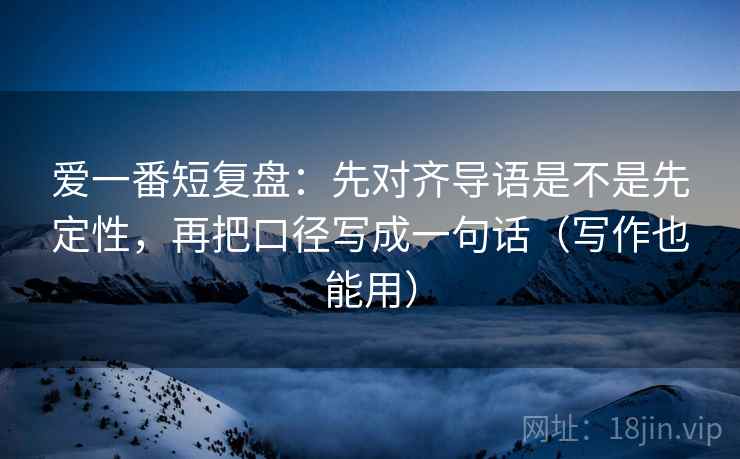 爱一番短复盘：先对齐导语是不是先定性，再把口径写成一句话（写作也能用）