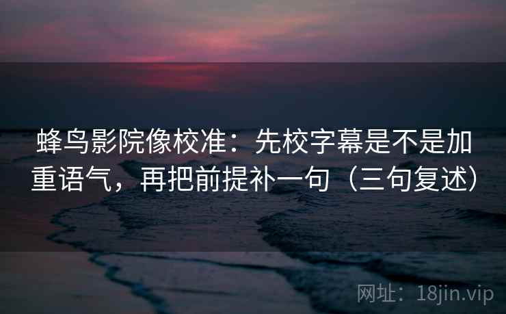 蜂鸟影院像校准：先校字幕是不是加重语气，再把前提补一句（三句复述）