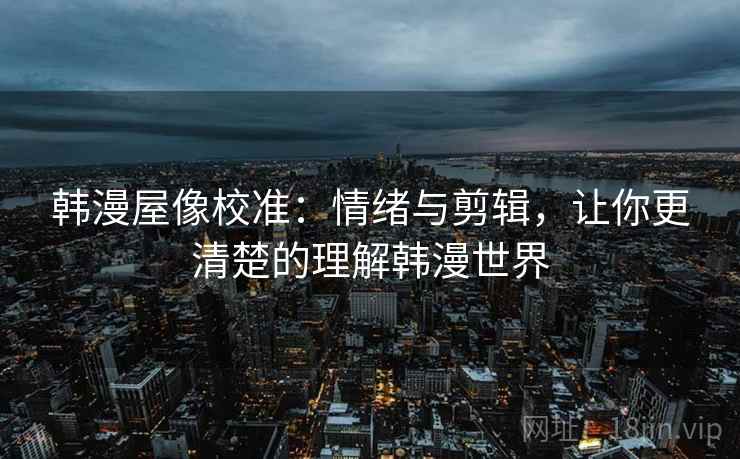 韩漫屋像校准：情绪与剪辑，让你更清楚的理解韩漫世界