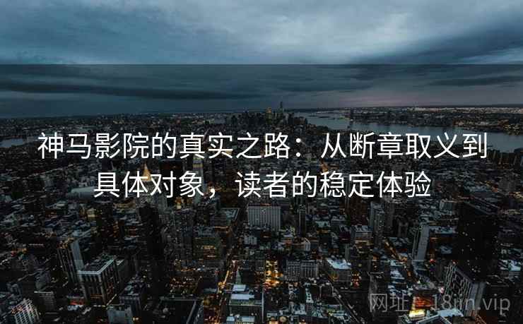 神马影院的真实之路：从断章取义到具体对象，读者的稳定体验