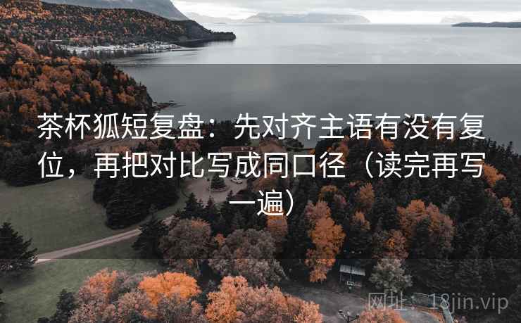 茶杯狐短复盘：先对齐主语有没有复位，再把对比写成同口径（读完再写一遍）